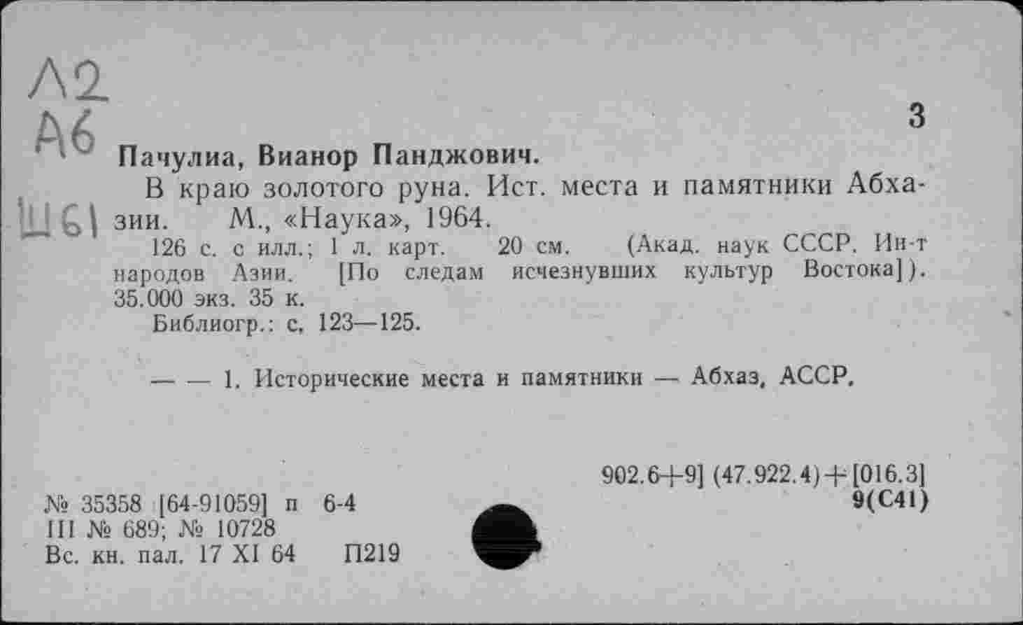 ﻿Л2
А6
1U61
з
Пачулиа, Вианор Панджович.
В краю золотого руна. Ист. места и памятники Абхазии. М„ «Наука», 1964.
126 с. с илл.; 1 л. карт. 20 см. (Акад, наук СССР. Ин-т народов Азии. [По следам исчезнувших культур Востока]). 35.000 экз. 35 к.
Библиогр.: с. 123—125.
-----1. Исторические места и памятники — Абхаз, АССР,
№ 35358 [ 64-91059] п 6-4
III № 689; № 10728
Вс. кн. пал. 17 XI 64	П219
902.64-9] (47.922.4) +[016.3]
9(С41)